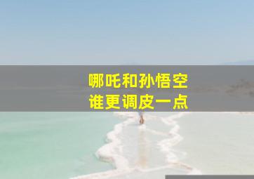 哪吒和孙悟空谁更调皮一点