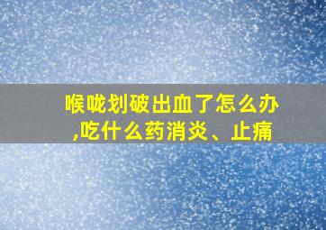 喉咙划破出血了怎么办,吃什么药消炎、止痛