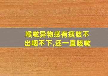 喉咙异物感有痰咳不出咽不下,还一直咳嗽