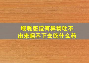 喉咙感觉有异物吐不出来咽不下去吃什么药