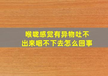 喉咙感觉有异物吐不出来咽不下去怎么回事