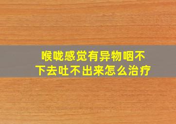 喉咙感觉有异物咽不下去吐不出来怎么治疗