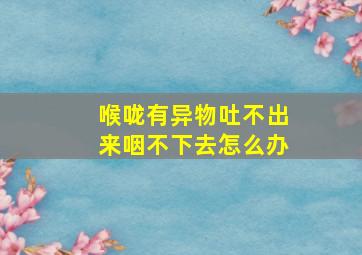 喉咙有异物吐不出来咽不下去怎么办