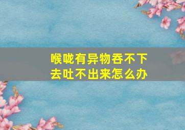 喉咙有异物吞不下去吐不出来怎么办