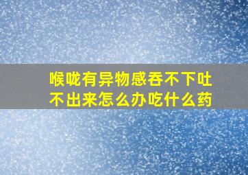 喉咙有异物感吞不下吐不出来怎么办吃什么药