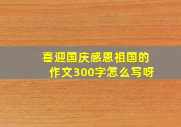 喜迎国庆感恩祖国的作文300字怎么写呀