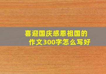 喜迎国庆感恩祖国的作文300字怎么写好