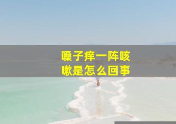 嗓子痒一阵咳嗽是怎么回事