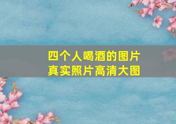 四个人喝酒的图片真实照片高清大图