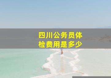 四川公务员体检费用是多少