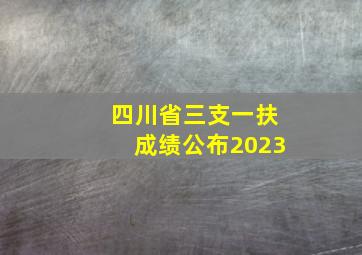 四川省三支一扶成绩公布2023