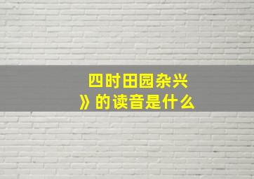 四时田园杂兴》的读音是什么