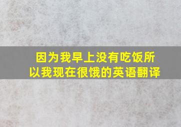 因为我早上没有吃饭所以我现在很饿的英语翻译