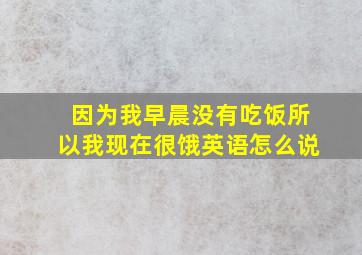 因为我早晨没有吃饭所以我现在很饿英语怎么说