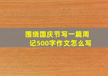 围绕国庆节写一篇周记500字作文怎么写