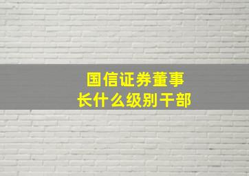 国信证券董事长什么级别干部