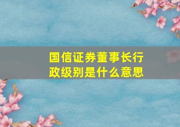 国信证券董事长行政级别是什么意思