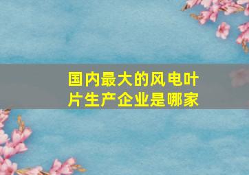 国内最大的风电叶片生产企业是哪家