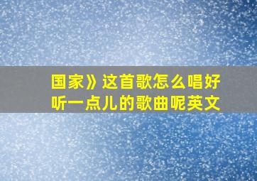 国家》这首歌怎么唱好听一点儿的歌曲呢英文