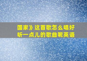 国家》这首歌怎么唱好听一点儿的歌曲呢英语