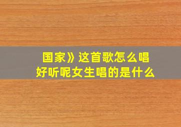 国家》这首歌怎么唱好听呢女生唱的是什么