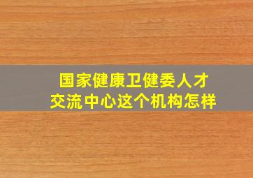 国家健康卫健委人才交流中心这个机构怎样