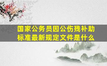 国家公务员因公伤残补助标准最新规定文件是什么