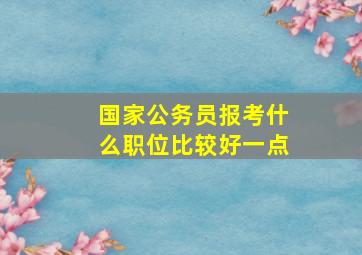 国家公务员报考什么职位比较好一点