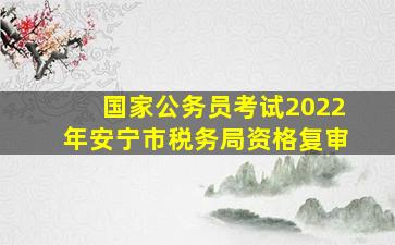 国家公务员考试2022年安宁市税务局资格复审