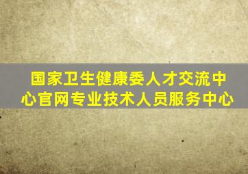 国家卫生健康委人才交流中心官网专业技术人员服务中心