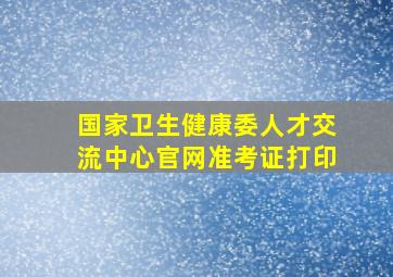 国家卫生健康委人才交流中心官网准考证打印