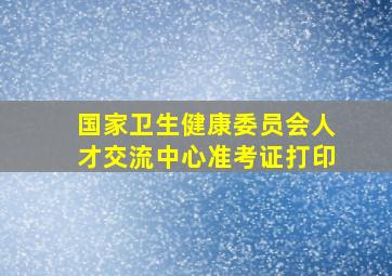 国家卫生健康委员会人才交流中心准考证打印