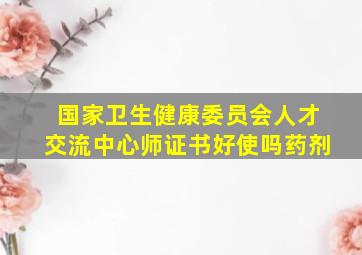 国家卫生健康委员会人才交流中心师证书好使吗药剂