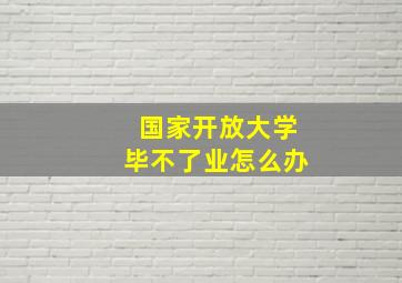 国家开放大学毕不了业怎么办