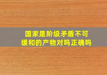 国家是阶级矛盾不可缓和的产物对吗正确吗