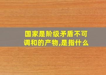 国家是阶级矛盾不可调和的产物,是指什么