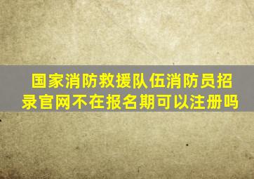 国家消防救援队伍消防员招录官网不在报名期可以注册吗