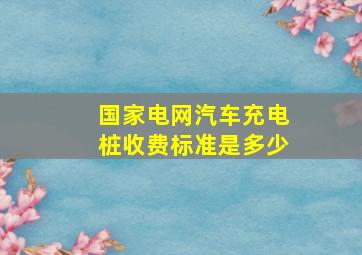 国家电网汽车充电桩收费标准是多少