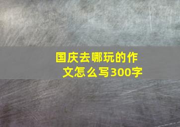 国庆去哪玩的作文怎么写300字