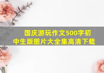 国庆游玩作文500字初中生版图片大全集高清下载