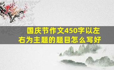 国庆节作文450字以左右为主题的题目怎么写好