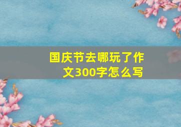 国庆节去哪玩了作文300字怎么写