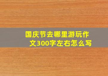 国庆节去哪里游玩作文300字左右怎么写