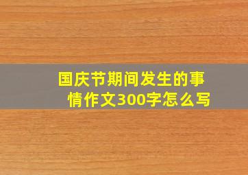 国庆节期间发生的事情作文300字怎么写