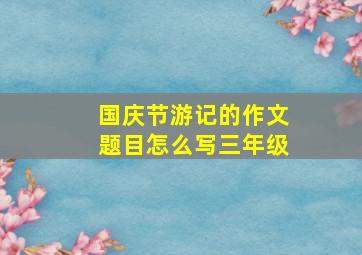 国庆节游记的作文题目怎么写三年级