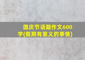 国庆节话题作文600字(假期有意义的事情)