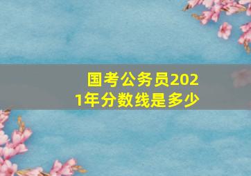 国考公务员2021年分数线是多少