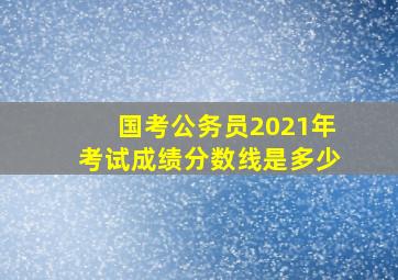 国考公务员2021年考试成绩分数线是多少