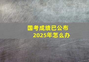 国考成绩已公布2025年怎么办