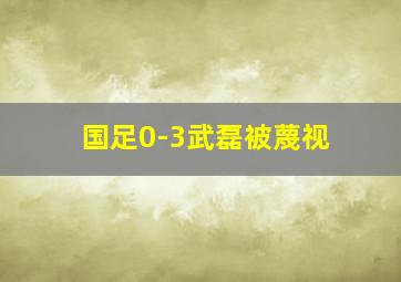 国足0-3武磊被蔑视